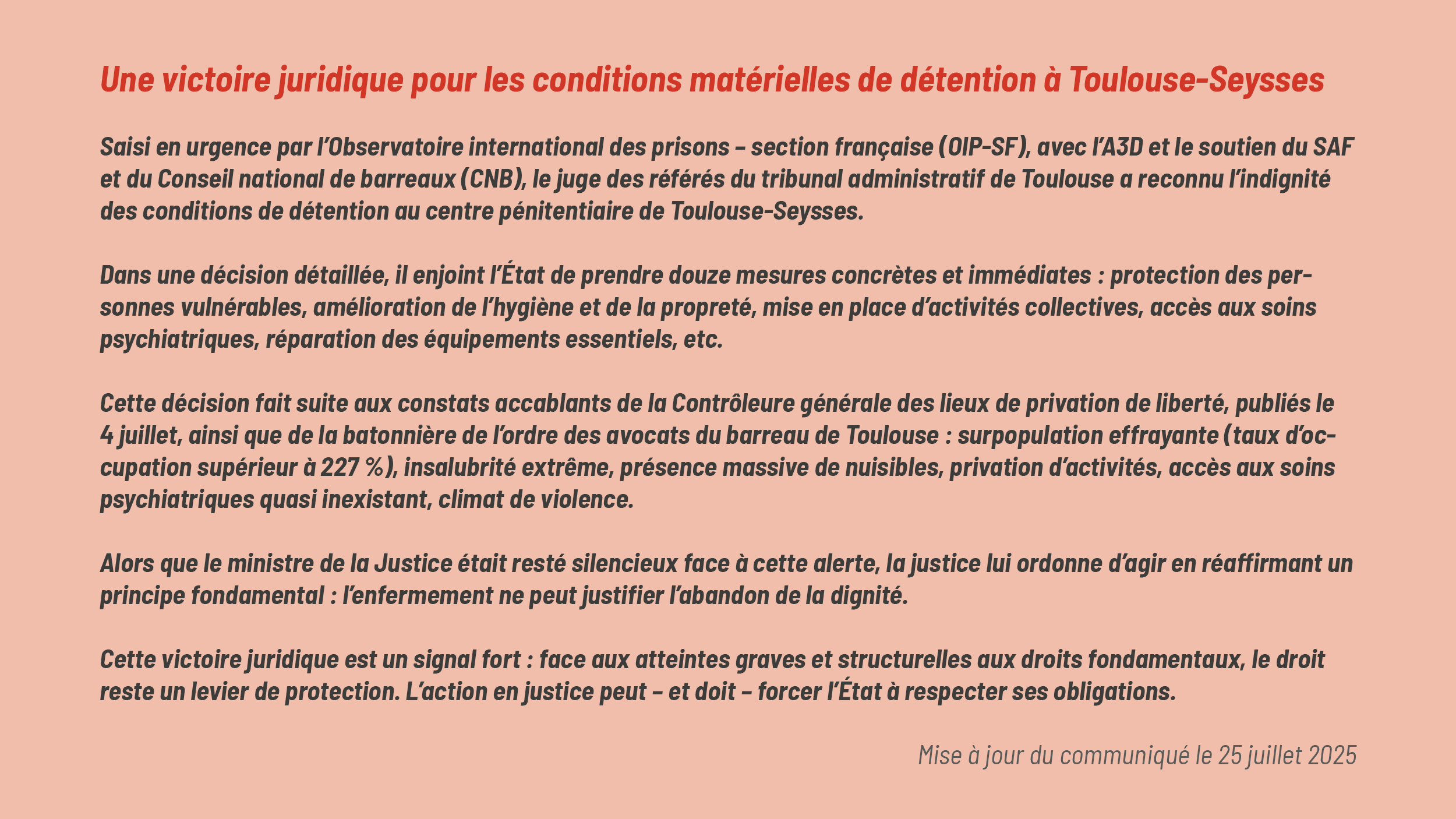 Une victoire juridique pour les conditions matérielles de détention à Toulouse-Seysses Saisi en urgence par l’Observatoire international des prisons – section française (OIP-SF), avec l’A3D et le soutien du SAF et du Conseil national de barreaux (CNB), le juge des référés du tribunal administratif de Toulouse a reconnu l’indignité des conditions de détention au centre pénitentiaire de Toulouse-Seysses. Dans une décision détaillée, il enjoint l’État de prendre douze mesures concrètes et immédiates : protection des personnes vulnérables, amélioration de l’hygiène et de la propreté, mise en place d’activités collectives, accès aux soins psychiatriques, réparation des équipements essentiels, etc. Cette décision fait suite aux constats accablants de la Contrôleure générale des lieux de privation de liberté, publiés le 4 juillet, ainsi que de la batonnière de l’ordre des avocats du barreau de Toulouse : surpopulation effrayante (taux d’occupation supérieur à 227 %), insalubrité extrême, présence massive de nuisibles, privation d’activités, accès aux soins psychiatriques quasi inexistant, climat de violence. Alors que le ministre de la Justice était resté silencieux face à cette alerte, la justice lui ordonne d’agir en réaffirmant un principe fondamental : l’enfermement ne peut justifier l’abandon de la dignité. Cette victoire juridique est un signal fort : face aux atteintes graves et structurelles aux droits fondamentaux, le droit reste un levier de protection. L’action en justice peut – et doit – forcer l’État à respecter ses obligations. Mise à jour du communiqué le 25 juillet 2025 